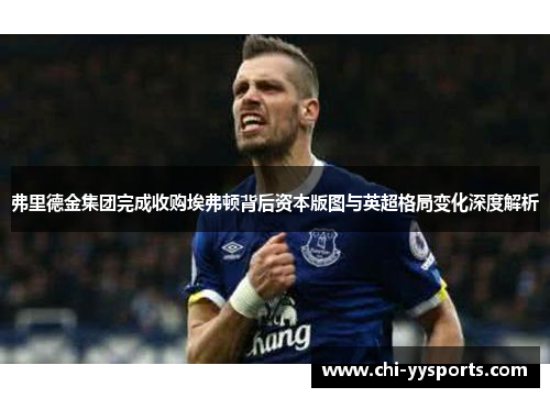 弗里德金集团完成收购埃弗顿背后资本版图与英超格局变化深度解析 弗里德金集团完成收购埃弗顿背后资本版图与英超格局变化深度解析