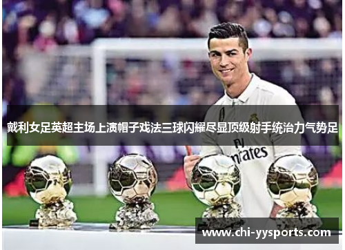 戴利女足英超主场上演帽子戏法三球闪耀尽显顶级射手统治力气势足
